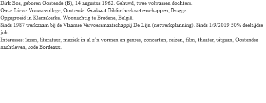 Dirk Bos, geboren Oostende (B), 14 augustus 1962. Gehuwd, twee volwassen dochters. Onze-Lieve-Vrouwecollege, Oostende. Graduaat Bibliotheekwetenschappen, Brugge. Opgegroeid in Klemskerke. Woonachtig te Bredene, België. Sinds 1987 werkzaam bij de Vlaamse Vervoersmaatschappij De Lijn (netwerkplanning). Sinds 1/9/2019 50% deeltijdse job. Interesses: lezen, literatuur, muziek in al z’n vormen en genres, concerten, reizen, film, theater, uitgaan, Oostendse nachtleven, rode Bordeaux.